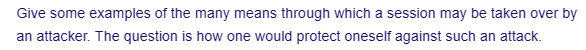 Give some examples of the many means through which a session may be taken over by
an attacker. The question is how one would protect oneself against such an attack.
