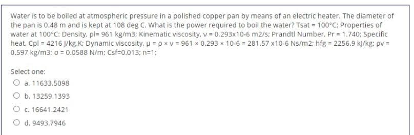 Water is to be boiled at atmospheric pressure in a polished copper pan by means of an electric heater. The diameter of
the pan is 0.48 m and is kept at 108 deg C. What is the power required to boil the water? Tsat 100°C; Properties of
water at 100°C: Density, pl= 961 kg/m3; Kinematic viscosity, v = 0.293x10-6 m2/s: Prandti Number. Pr 1.740; Specific
heat, Cpl = 4216 J/kg.K; Dynamic viscosity, u = p x v = 961 x 0.293 x 10-6 = 281.57 x10-6 Ns/m2; hfg 2256.9 kJ/kg; pv =
0.597 kg/m3; a = 0.0588 N/m; Csf=0.013; n=1:
%3D
Select one:
O a. 11633.5098
O b. 13259.1393
O c. 16641.2421
O d. 9493.7946
