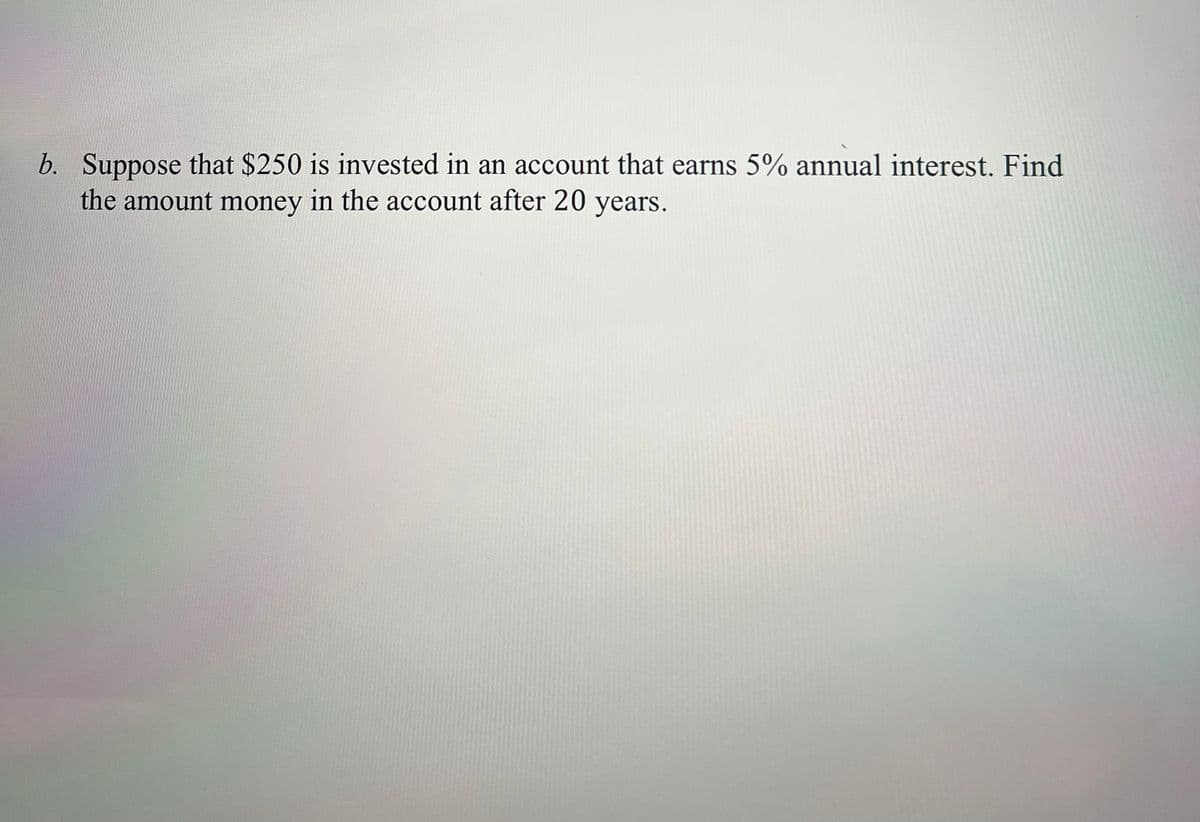 b. Suppose that $250 is invested in an account that earns 5% annual interest. Find
the amount money in the account after 20 years.