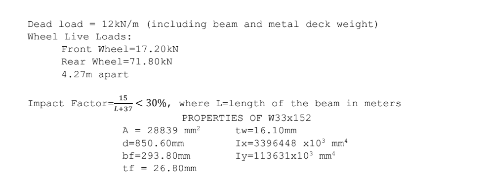 Dead load = 12KN/m (including beam and metal deck weight)
Wheel Live Loads:
Front Wheel=17.20kN
Rear Wheel=71.80kN
4.27m apart
15
Impact Factor=
L+37
< 30%, where L=length of the beam in meters
PROPERTIES OF W33x152
A = 28839 mm²
tw=16.10mm
d=850.60mm
Ix=3396448 x10³ mmª
bf=293.80mm
Iy=113631x10³ mmª
tf = 26.80mm
