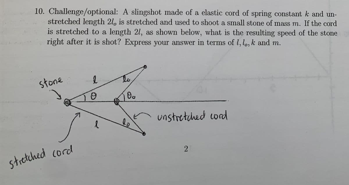 10. Challenge/optional: A slingshot made of a elastic cord of spring constant k and un-
stretched length 2l, is stretched and used to shoot a small stone of mass m. If the cord
is stretched to a length 2l, as shown below, what is the resulting speed of the stone
right after it is shot? Express your aswer in terms of l, lo, k and m.
stone
to
10
unstretched cord
stretched cord
