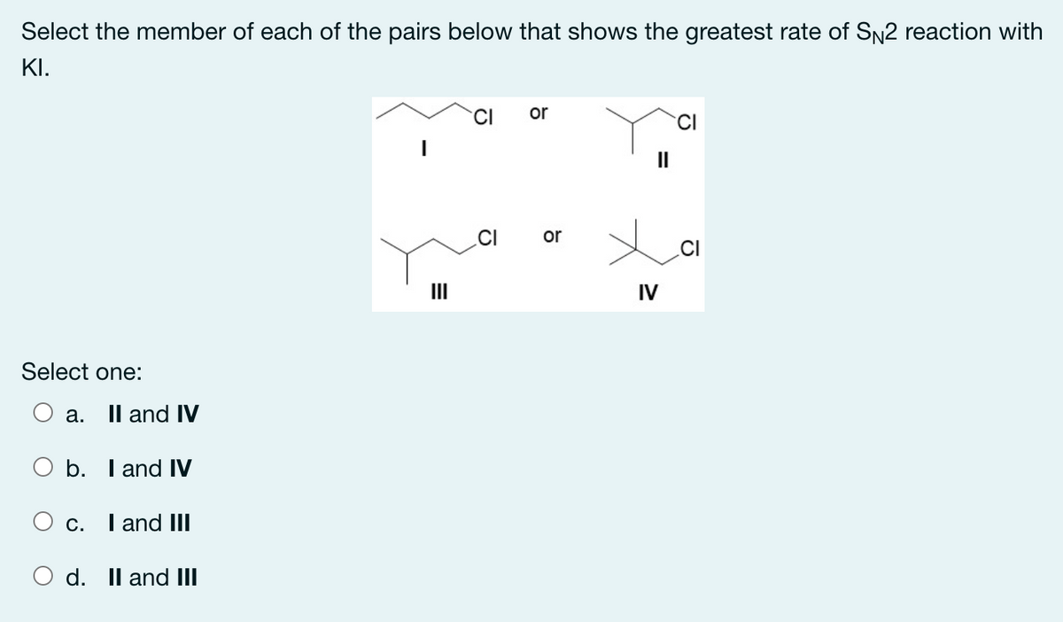 Select the member of each of the pairs below that shows the greatest rate of SN2 reaction with
KI.
or
II
or
.CI
IV
Select one:
a. Il and IV
b. I and IV
O c. I and III
d. Il and III
