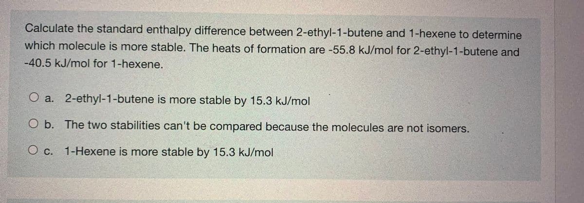 Calculate the standard enthalpy difference between 2-ethyl-1-butene and 1-hexene to determine
which molecule is more stable. The heats of formation are -55.8 kJ/mol for 2-ethyl-1-butene and
-40.5 kJ/mol for 1-hexene.
O a. 2-ethyl-1-butene is more stable by 15.3 kJ/mol
O b. The two stabilities can't be compared because the molecules are not isomers.
O c. 1-Hexene is more stable by 15.3 kJ/mol
