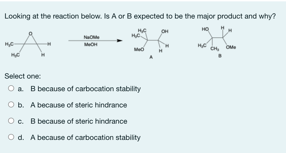 Looking at the reaction below. Is A or B expected to be the major product and why?
но
H
H3C
H3C.
OH
NaOMe
H3C-
-H
MEOH
H3C
CHa
H.
OMe
Meo
H
H3C
H
B
Select one:
а.
B because of carbocation stability
O b. A because of steric hindrance
B because of steric hindrance
С.
O d. A because of carbocation stability
