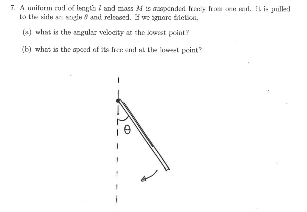 7. A uniform rod of lengthl and mass M is suspended freely from one end. It is pulled
to the side an angle 0 and released. If we ignore friction,
(a) what is the angular velocity at the lowest point?
(b) what is the speed of its free end at the lowest point?
