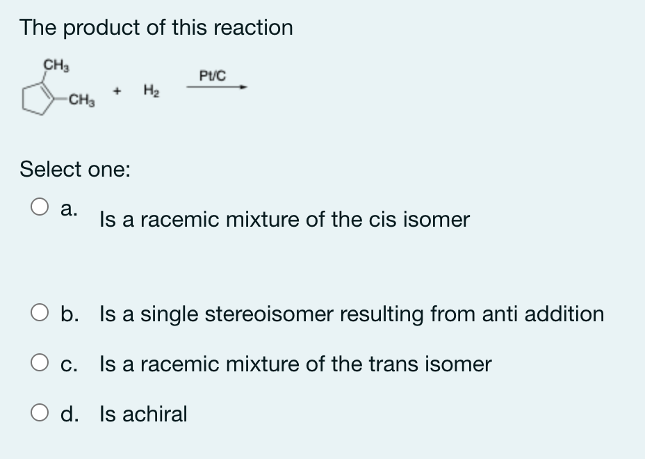 The product of this reaction
CH3
Pt/C
H2
CH3
Select one:
а.
Is a racemic mixture of the cis isomer
b. Is a single stereoisomer resulting from anti addition
С.
Is a racemic mixture of the trans isomer
O d. Is achiral
