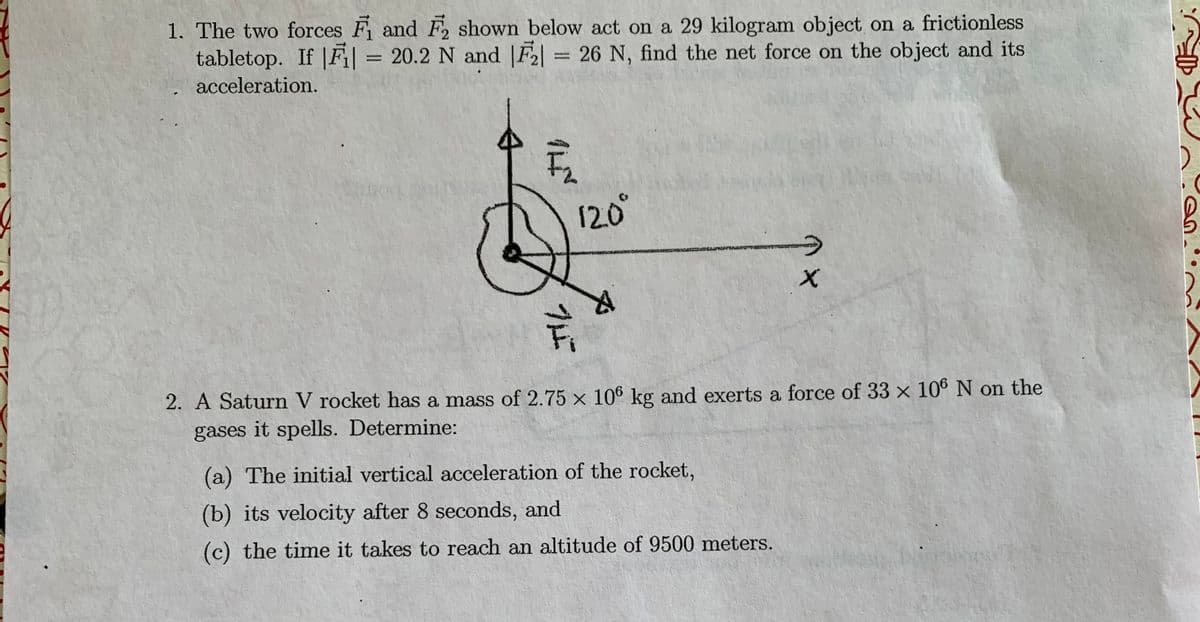 1. The two forces F and F2 shown below act on a 29 kilogram object on a frictionless
tabletop. If |F| = 20.2 N and |F2 = 26 N, find the net force on the object and its
%3D
%3D
acceleration.
12.0°
2. A Saturn V rocket has a mass of 2.75 × 106 kg and exerts a force of 33 × 106 N on the
gases it spells. Determine:
(a) The initial vertical acceleration of the rocket,
(b) its velocity after 8 seconds, and
(c) the time it takes to reach an altitude of 9500 meters.
