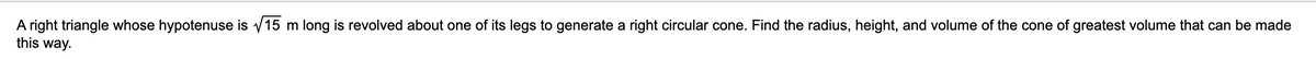 A right triangle whose hypotenuse is v15 m long is revolved about one of its legs to generate a right circular cone. Find the radius, height, and volume of the cone of greatest volume that can be made
this way.
