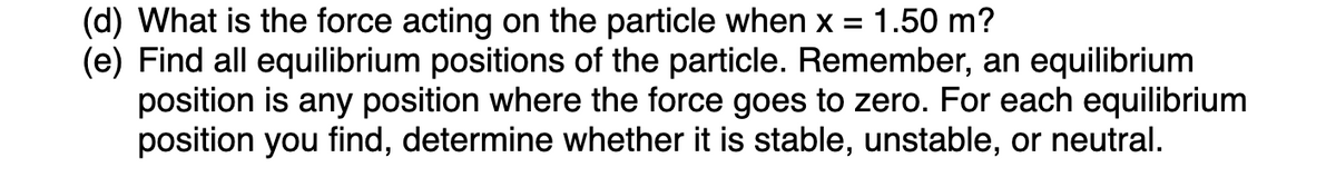 (d) What is the force acting on the particle when x = 1.50 m?
(e) Find all equilibrium positions of the particle. Remember, an equilibrium
position is any position where the force goes to zero. For each equilibrium
position you find, determine whether it is stable, unstable, or neutral.
