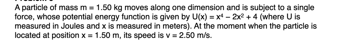 A particle of mass m = 1.50 kg moves along one dimension and is subject to a single
force, whose potential energy function is given by U(x) = x4 – 2x2 + 4 (where U is
measured in Joules and x is measured in meters). At the moment when the particle is
located at position x =
1.50 m, its speed is v = 2.50 m/s.
%3D
