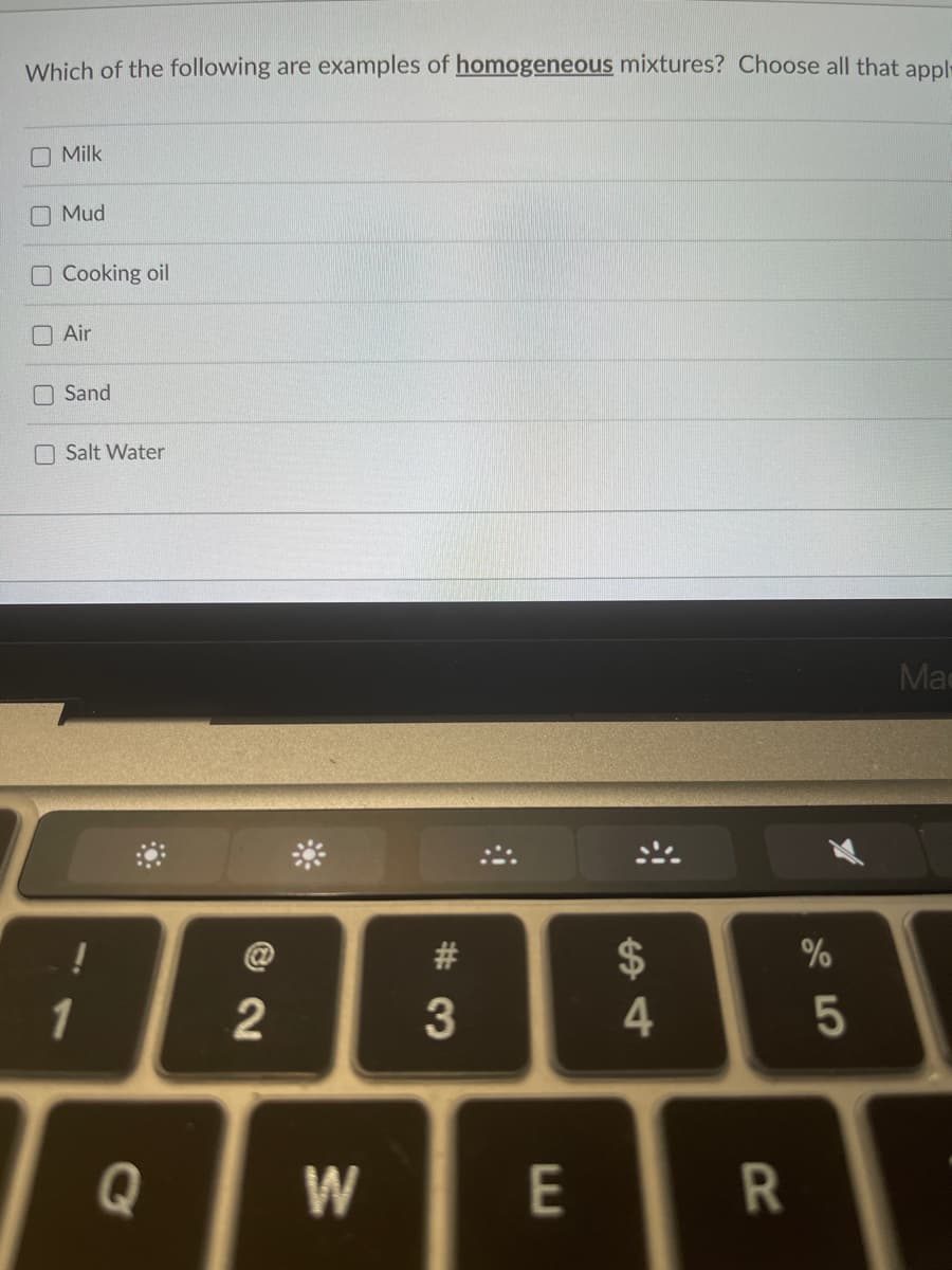 Which of the following are examples of homogeneous mixtures? Choose all that appl-
Milk
Mud
Cooking oil
Air
Sand
Salt Water
!
1
2
W
#3
E
$
4
R
%
5
Mac