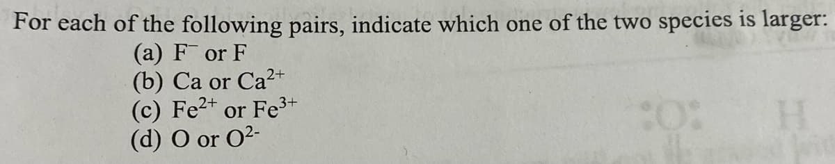 For each of the following pairs, indicate which one of the two species is larger:
(a) For F
0°
H
(b) Ca or Ca2+
(c) Fe²+ or Fe³+
(d) O or 0²-