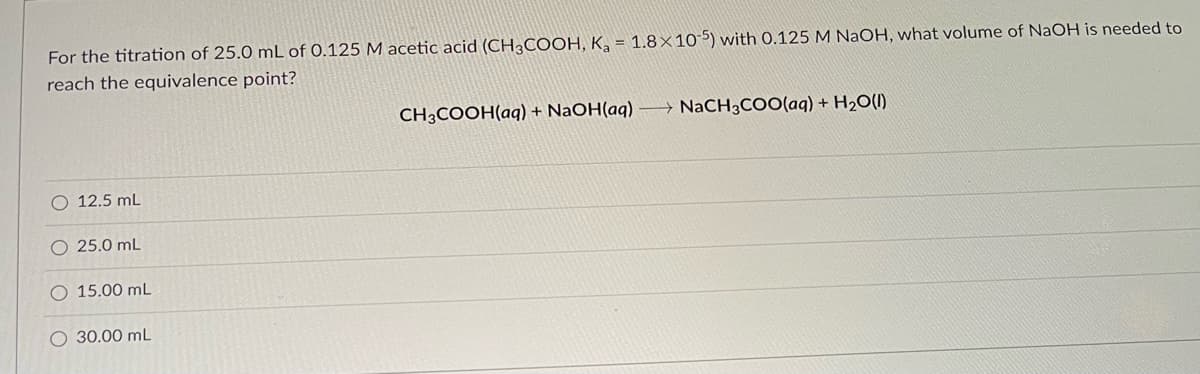 For the titration of 25.0 mL of 0.125 M acetic acid (CH3COOH, K₂ = 1.8x10-5) with 0.125 M NaOH, what volume of NaOH is needed to
reach the equivalence point?
O 12.5 mL
O 25.0 mL
O 15.00 mL
O 30.00 mL
CH3COOH(aq) + NaOH(aq) →→→ NaCH3COO(aq) + H₂O(l)