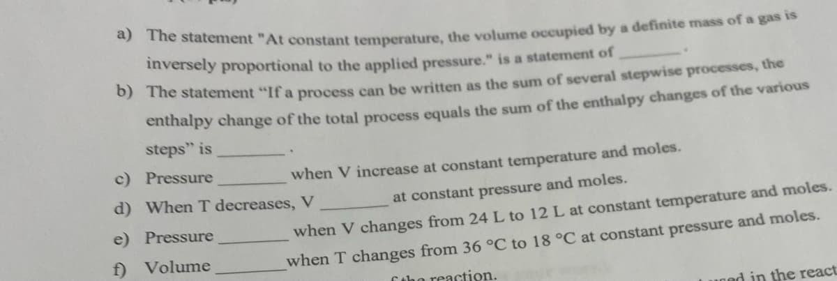 he statement "At constant temperature, the volume occupied by a definite mass of a gas is
inversely proportional to the applied pressure." is a statement of
The statement "If a process can be written as the sum of several stepwise processes, the
enthalpy change of the total process equals the sum of the enthalpy changes of the various
steps" is
c) Pressure
when V increase at constant temperature and moles.
d) When T decreases, V
at constant pressure and moles.
e) Pressure
when V changes from 24 L to 12 L at constant temperature and moles.
f)
Volume
when T changes from 36 °C to 18 °C at constant pressure and moles.
Cthe reaction.
ned in the react
