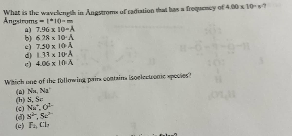 What is the wavelength in Ångstroms of radiation that has a frequency of 4.00 x 10-s ?
Ångstroms = 1*10* m
a) 7.96 x 10-> Å
b) 6.28 x 10-Å
c) 7.50 x 10 Å
d) 1.33 x 10-Å
e) 4.06 x 10-Å
Which one of the following pairs contains isoelectronic species?
(a) Na, Na
(b) S, Se
(c) Na, 0²-
(d) S², Se
(e) F2, Cl₂
100?