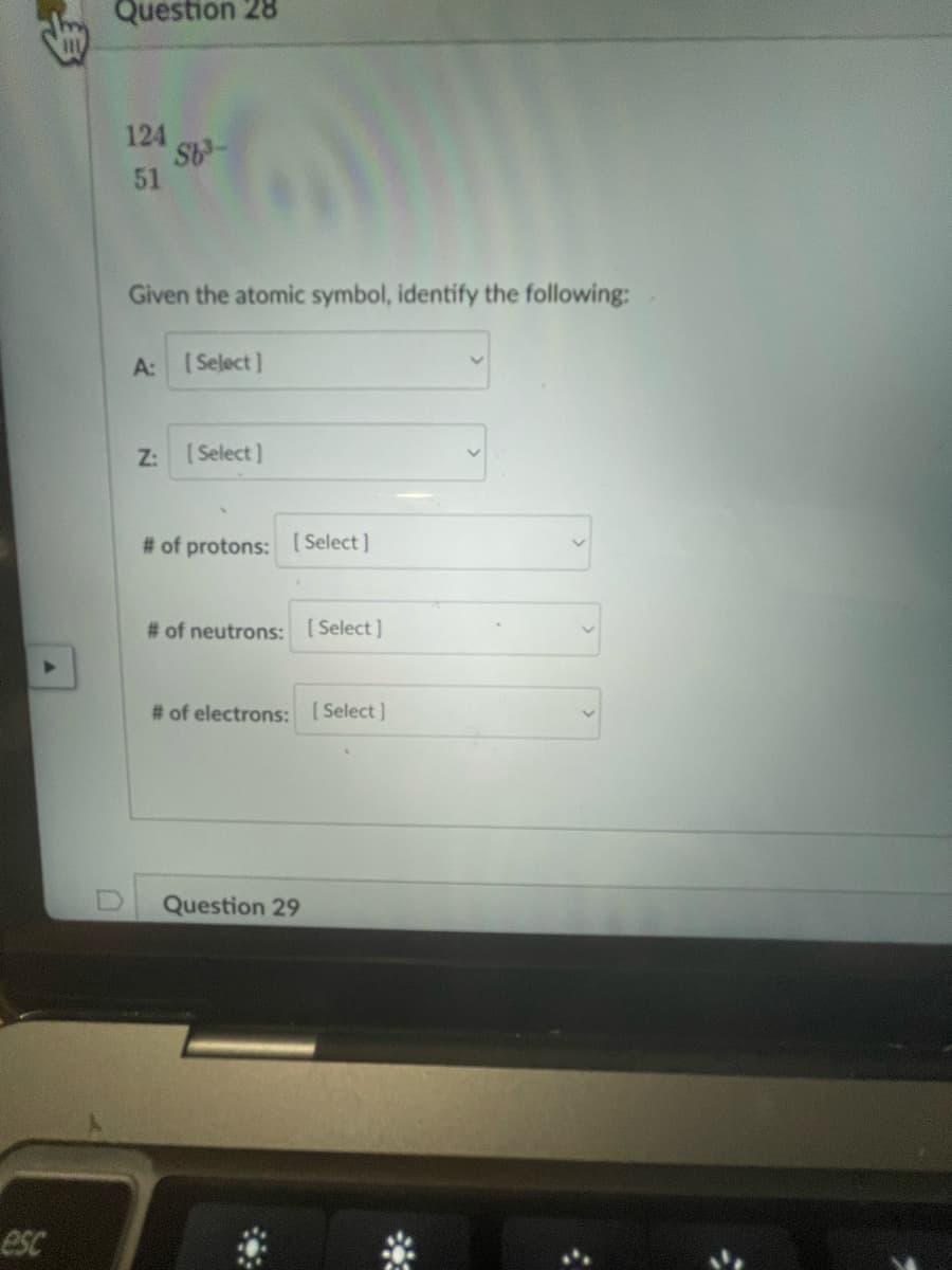 ▶
esc
Question 28
124
51
S6³-
Given the atomic symbol, identify the following:
A: [Select]
Z:
[Select]
# of protons: [Select]
# of neutrons: [Select]
# of electrons: [Select]
Question 29