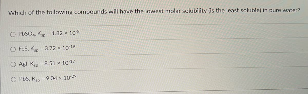 Which of the following compounds will have the lowest molar solubility (is the least soluble) in pure water?
PbSO4, Ksp = 1.82 x 10-8
FeS, Ksp = 3.72 x 10-19
O Agl, Ksp = 8.51 × 10-17
O PbS, Ksp = 9.04 × 10-2⁹