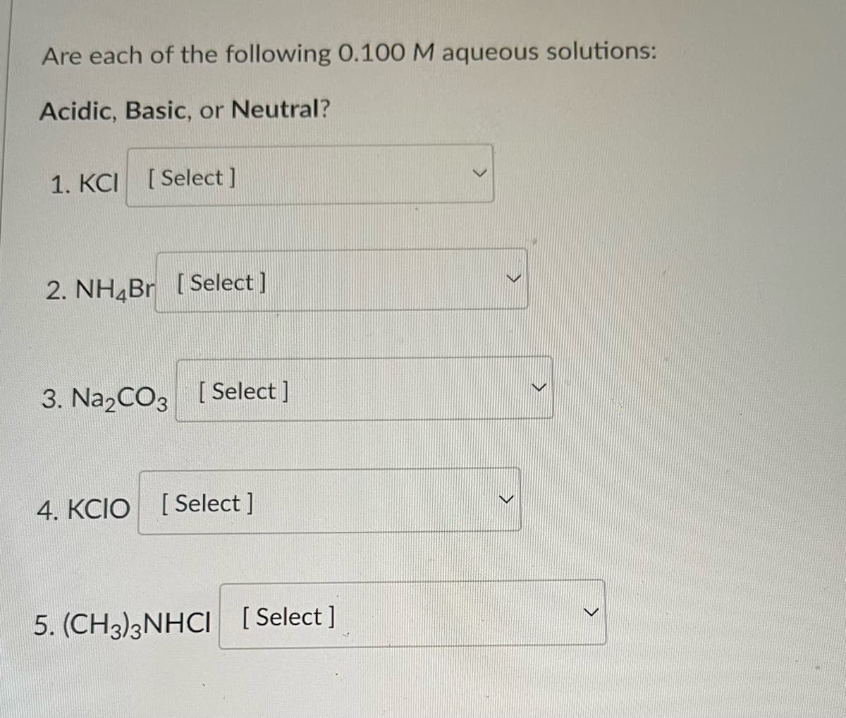 Are each of the following 0.100 M aqueous solutions:
Acidic, Basic, or Neutral?
1. KCI [Select]
2. NH4Br [Select]
3. Na₂CO3 [Select]
4. KCIO [Select]
5. (CH3)3NHCI [Select]