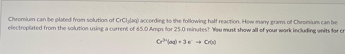 Chromium can be plated from solution of CrCl3(aq) according to the following half reaction. How many grams of Chromium can be
electroplated from the solution using a current of 65.0 Amps for 25.0 minutes? You must show all of your work including units for cr-
Cr3+ (aq) + 3 e → Cr(s)