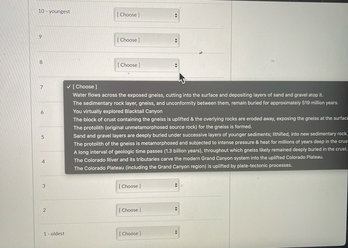 10- youngest
9
8
7
6
5
4
3
2
1- oldest
[Choose ]
[Choose ]
[Choose ]
✓ [Choose ]
Water flows across the exposed gneiss, cutting into the surface and depositing layers of sand and gravel atop it.
The sedimentary rock layer, gneiss, and unconformity between them, remain buried for approximately 519 million years.
You virtually explored Blacktail Canyon
The block of crust containing the gneiss is uplifted & the overlying rocks are eroded away, exposing the gneiss at the surface
The protolith (original unmetamorphosed source rock) for the gneiss is formed.
[Choose ]
+
Sand and gravel layers are deeply buried under successive layers of younger sediments; lithified, into new sedimentary rock.
The protolith of the gneiss is metamorphosed and subjected to intense pressure & heat for millions of years deep in the crust
A long interval of geologic time passes (1.3 billion years), throughout which gneiss likely remained deeply buried in the crust.
The Colorado River and its tributaries carve the modern Grand Canyon system into the uplifted Colorado Plateau.
The Colorado Plateau (including the Grand Canyon region) is uplifted by plate-tectonic processes.
[Choose ]
+
[Choose ]
→
→
