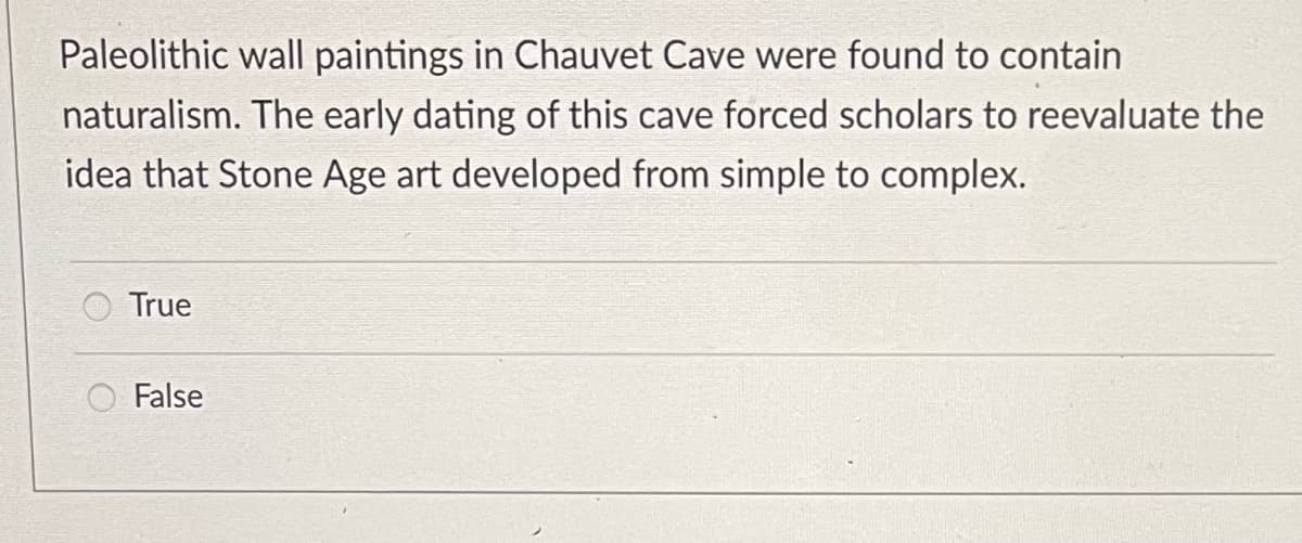 ### Question: Paleolithic Wall Paintings in Chauvet Cave

Paleolithic wall paintings in Chauvet Cave were found to contain naturalism. The early dating of this cave forced scholars to reevaluate the idea that Stone Age art developed from simple to complex.

Select the correct option:

- True
- False