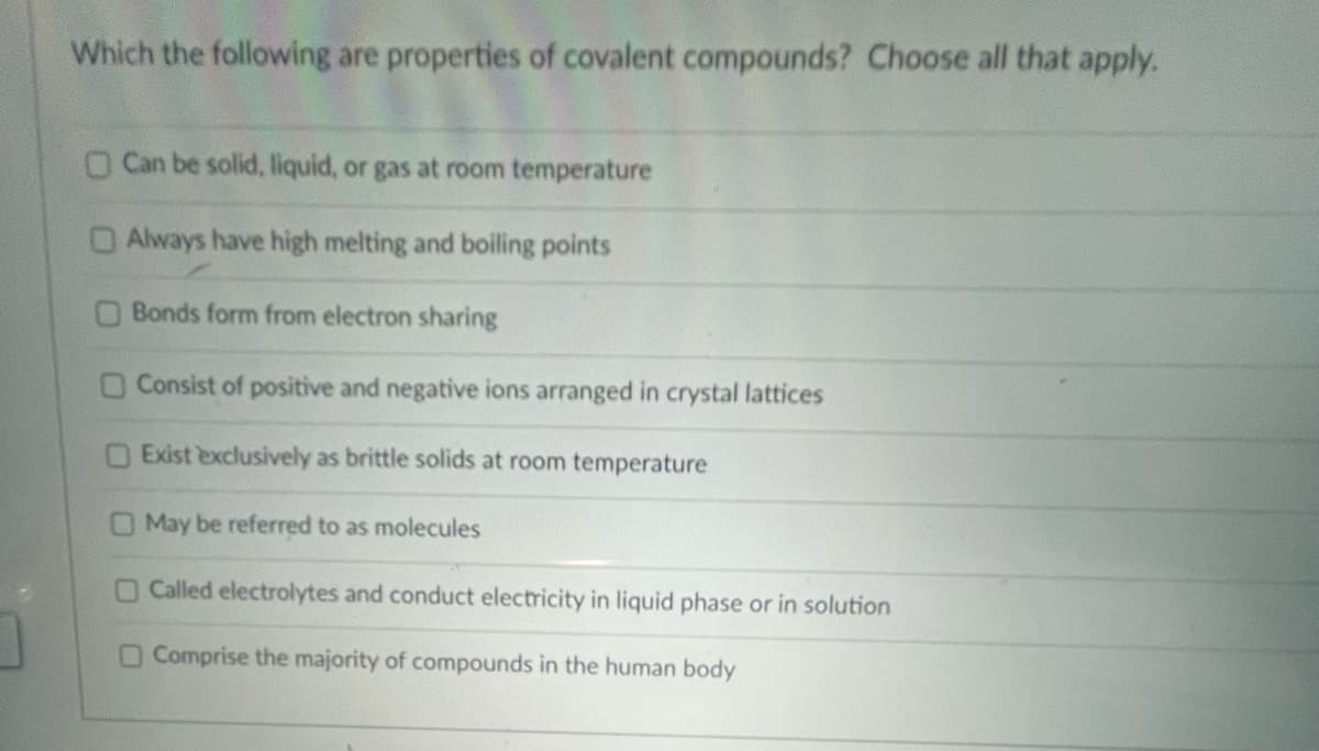 Which the following are properties of covalent compounds? Choose all that apply.
O Can be solid, liquid, or gas at room temperature
Always have high melting and boiling points
Bonds form from electron sharing
O Consist of positive and negative ions arranged in crystal lattices
Exist exclusively as brittle solids at room temperature
May be referred to as molecules
O Called electrolytes and conduct electricity in liquid phase or in solution
O Comprise the majority of compounds in the human body