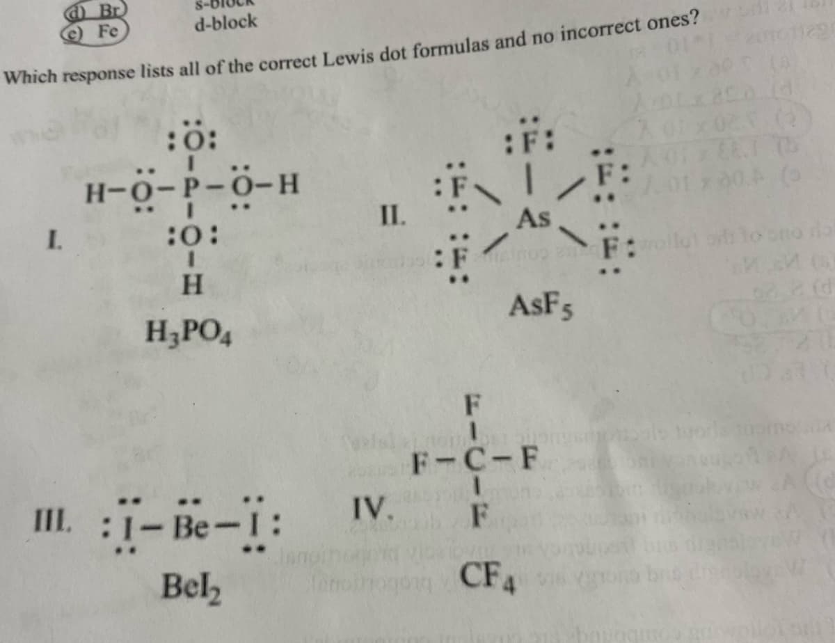 Br
e) Fe
d-block
Which response lists all of the correct Lewis dot formulas and no incorrect ones?
14
:0:
I
:F:
H-O-P-O-H
:FF:FEC
:0:
As
O
I
H
H₂PO4
AsF 5
III. :I-Be-1:
Bel₂
I.
II.
IV.
F
Antoin
F-C-F
I
F
CF4
011291