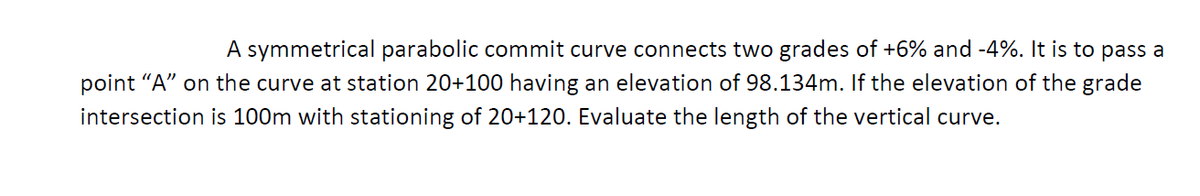 A symmetrical parabolic commit curve connects two grades of +6% and -4%. It is to pass a
point "A" on the curve at station 20+100 having an elevation of 98.134m. If the elevation of the grade
intersection is 100m with stationing of 20+120. Evaluate the length of the vertical curve.
