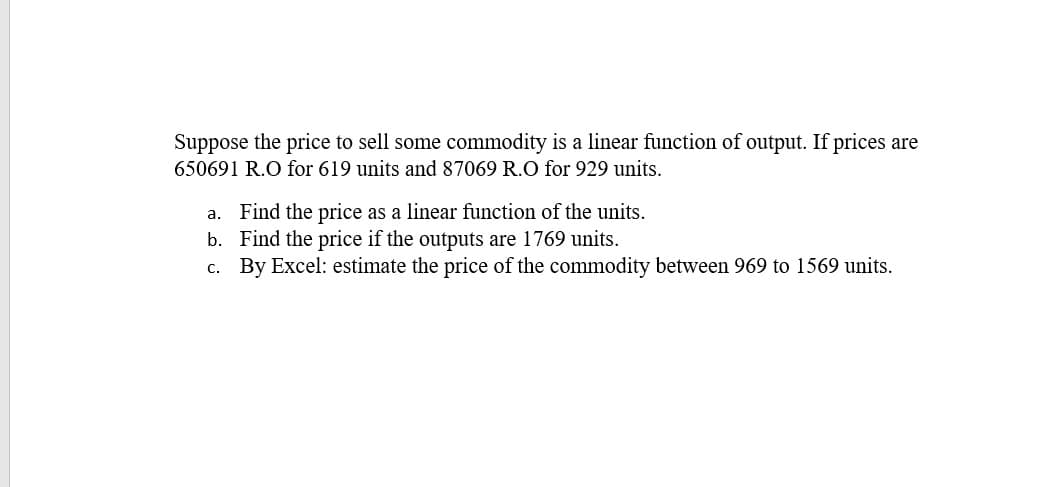 Suppose the price to sell some commodity is a linear function of output. If prices are
650691 R.O for 619 units and 87069 R.O for 929 units.
a. Find the price as a linear function of the units.
b. Find the price if the outputs are 1769 units.
c. By Excel: estimate the price of the commodity between 969 to 1569 units.
