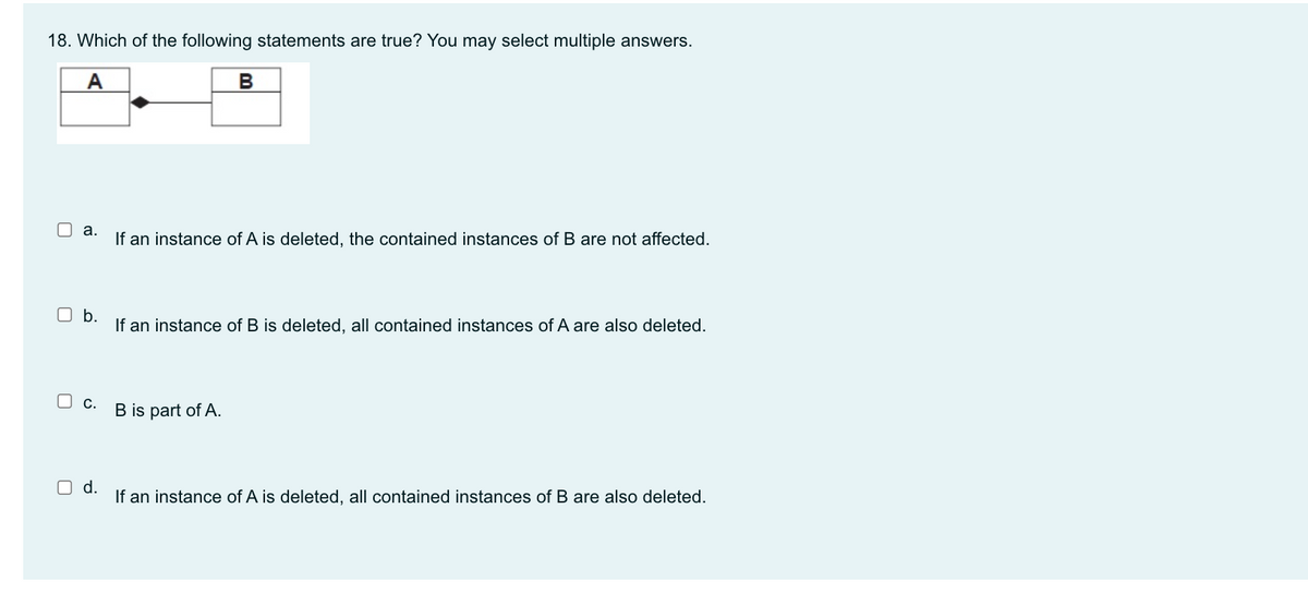 18. Which of the following statements are true? You may select multiple answers.
A
B
O a.
If an instance of A is deleted, the contained instances of B are not affected.
O b.
If an instance of B is deleted, all contained instances of A are also deleted.
O c.
B is part of A.
O d.
If an instance of A is deleted, all contained instances of B are also deleted.
