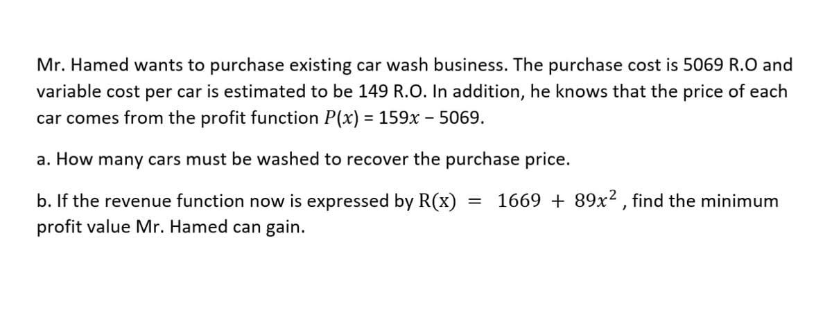 Mr. Hamed wants to purchase existing car wash business. The purchase cost is 5069 R.O and
variable cost per car is estimated to be 149 R.O. In addition, he knows that the price of each
car comes from the profit function P(x) = 159x – 5069.
%3D
a. How many cars must be washed to recover the purchase price.
1669 + 89x2 , find the minimum
b. If the revenue function now is expressed by R(x)
profit value Mr. Hamed can gain.
