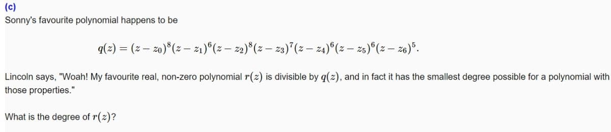 (c)
Sonny's favourite polynomial happens to be
q(2) = (z – zo)*(z – z1)°(z– 2)°(z – 23)"(z – z4)°(z – 25)°(z – z6)*.
Lincoln says, "Woah! My favourite real, non-zero polynomial r(z) is divisible by q(z), and in fact it has the smallest degree possible for a polynomial with
those properties."
What is the degree of r(z)?
