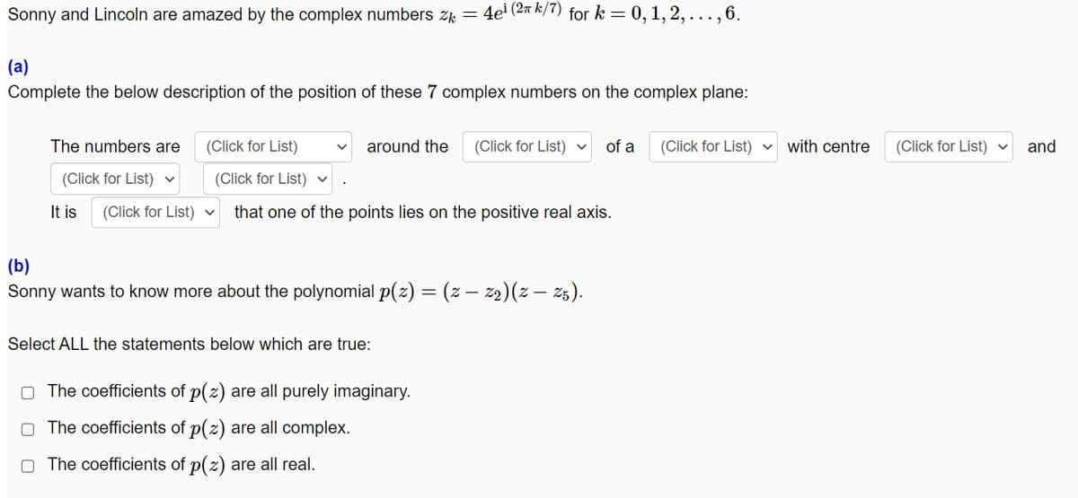 Sonny and Lincoln are amazed by the complex numbers z = 4e' (2m k/7) for k = 0,1, 2, ..., 6.
(a)
Complete the below description of the position of these 7 complex numbers on the complex plane:
The numbers are
(Click for List)
around the
(Click for List)
of a
(Click for List)
with centre
(Click for List) v
and
(Click for List) v
(Click for List)
It is
(Click for List) v
that one of the points lies on the positive real axis.
(b)
Sonny wants to know more about the polynomial p(z) = (z – 2)(z – 25).
Select ALL the statements below which are true:
O The coefficients of p(z) are all purely imaginary.
O The coefficients of p(z) are all complex.
The coefficients of p(z) are all real.
