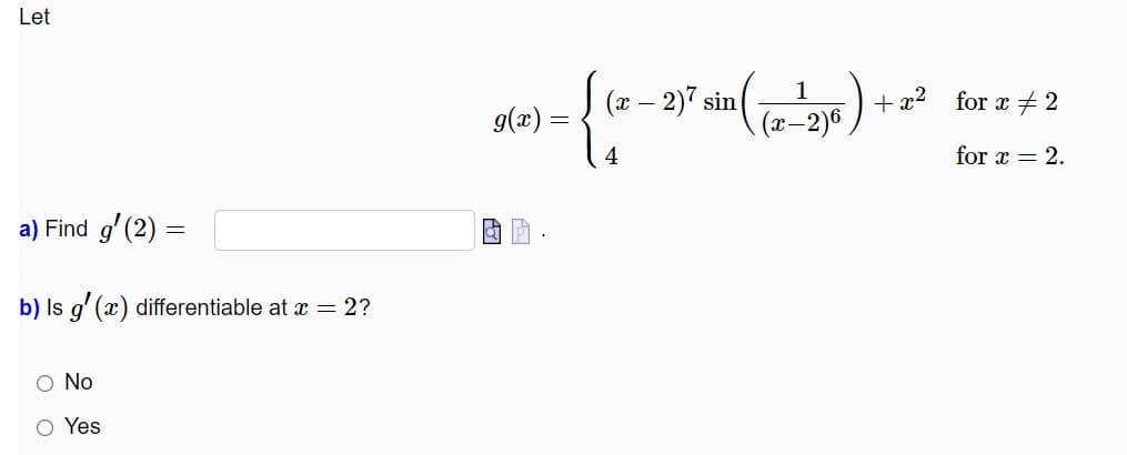 Let
(х — 2) sin
+ x²
for x + 2
g(x) =
(x-2)6
4
for x = 2.
a) Find g' (2) =
b) Is g' (x) differentiable at x = 2?
O No
Yes
оо
