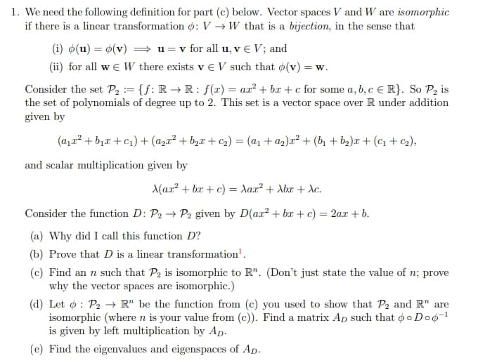 1. We need the following definition for part (c) below. Vector spaces V and W are isomorphic
if there is a linear transformation ¢: V → W that is a bijection, in the sense that
(i) o(u) = 0(v) = u = v for all u, v € V; and
(ii) for all w e W there exists v € V such that ø(v) = w.
Consider the set P, := {f: R → R : f(x) = ax² + bx + c for some a, b, c E R}. So P2 is
the set of polynomials of degree up to 2. This set is a vector space over R under addition
given by
(a,a² + b,x + c1) + (a,a² + b,¤ + c2) = (a1 + az)a² + (bì + b2)r + (c1 + c2),
and scalar multiplication given by
Max? + bx + c) = Aax? + Abx + dc.
Consider the function D: P2 → P2 given by D(ax² + bx + c) = 2a.x + b.
(a) Why did I call this function D?
(b) Prove that D is a linear transformation'.
(c) Find an n such that P2 is isomorphic to R". (Don't just state the value of n; prove
why the vector spaces are isomorphic.)
(d) Let ø : P2 → R" be the function from (c) you used to show that P2 and R" are
isomorphic (where n is your value from (c)). Find a matrix Ap such that ø o Doo-1
is given by left multiplication by Ap.
(e) Find the eigenvalues and eigenspaces of Ap.
