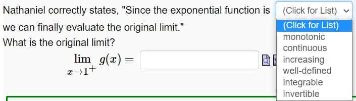 Nathaniel correctly states, "Since the exponential function is
(Click for List)
we can finally evaluate the original limit."
(Click for List)
monotonic
What is the original limit?
continuous
lim g(x) =
O increasing
well-defined
integrable
invertible
