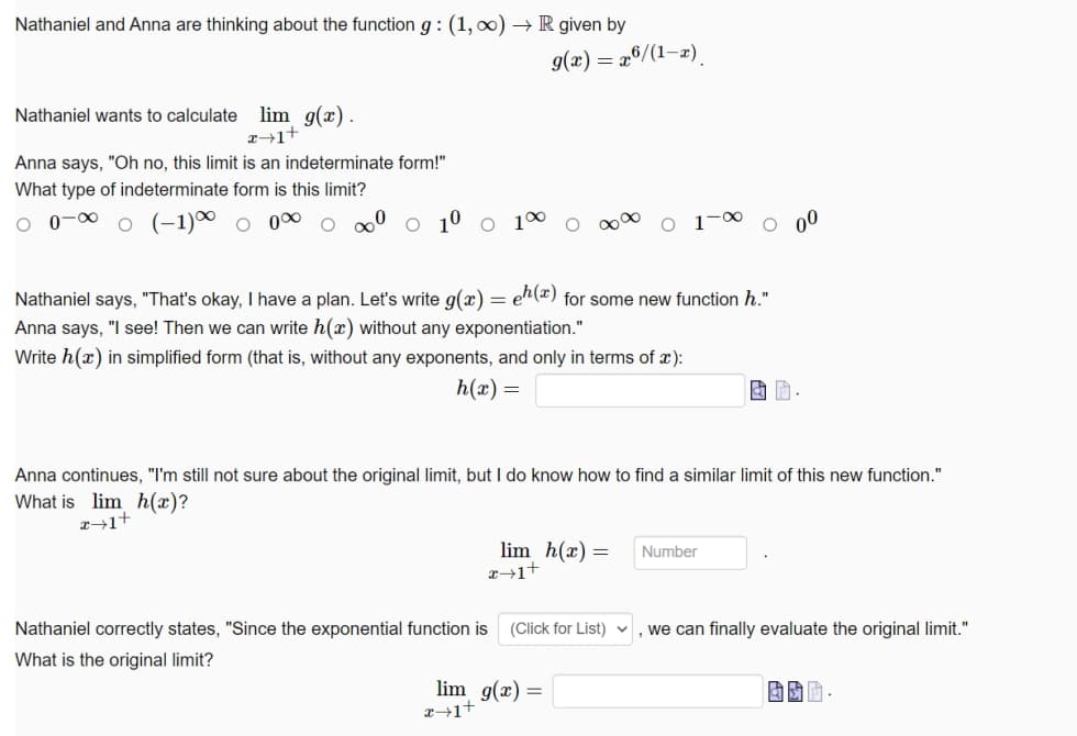 Nathaniel and Anna are thinking about the function g : (1, 0) → R given by
9(x) = 26/(1–2)
Nathaniel wants to calculate lim g(x).
x→1+
Anna says, "Oh no, this limit is an indeterminate form!"
What type of indeterminate form is this limit?
O o-0 o (-1)0 o 00 o º o 1º o 1º
O o0
00
Nathaniel says, "That's okay, I have a plan. Let's write g(x) = en(*) for some new function h."
Anna says, "I see! Then we can write h(x) without any exponentiation."
Write h(x) in simplified form (that is, without any exponents, and only in terms of x):
h(x) =
Anna continues, "I'm still not sure about the original limit, but I do know how to find a similar limit of this new function."
What is lim h(x)?
z→1+
lim h(x) =
Number
Nathaniel correctly states, "Since the exponential function is
(Click for List)
, we can finally evaluate the original limit."
What is the original limit?
lim g(x) =
