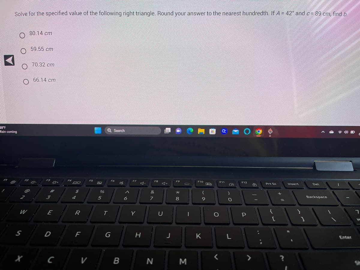 **Example Problem: Solving a Right Triangle**

**Problem Statement:**
Solve for the specified value of the following right triangle. Round your answer to the nearest hundredth. If \( A = 42^\circ \) and \( c = 89 \, \text{cm} \), find \( b \).

**Options:**
1. \( 80.14 \, \text{cm} \)
2. \( 59.55 \, \text{cm} \)
3. \( 70.32 \, \text{cm} \)
4. \( 66.14 \, \text{cm} \)

**Explanation:**
In a right triangle, \( c \) represents the hypotenuse, while \( A \) represents one of the acute angles. To solve for \( b \) (the side opposite angle \( A \)), we can use the sine function from trigonometry, because sine relates the angle to the ratio of the opposite side over the hypotenuse:

\[ \sin(A) = \frac{b}{c} \]

Given:
- \( A = 42^\circ \)
- \( c = 89 \, \text{cm} \)

We need to find \( b \):

\[ \sin(42^\circ) = \frac{b}{89 \, \text{cm}} \]

Rearranging to solve for \( b \):

\[ b = 89 \, \text{cm} \times \sin(42^\circ) \]

Using a calculator to find \( \sin(42^\circ) \):

\[ \sin(42^\circ) \approx 0.6691 \]

Thus:

\[ b = 89 \, \text{cm} \times 0.6691 \]
\[ b \approx 59.55 \, \text{cm} \]

**Answer:**
\( b \approx 59.55 \, \text{cm} \)

So, the correct option is:

2. \( 59.55 \, \text{cm} \)