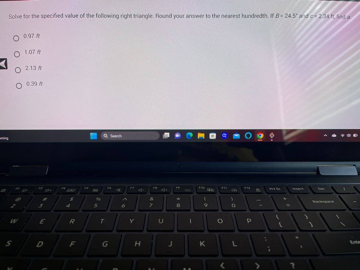 oming
Solve for the specified value of the following right triangle. Round your answer to the nearest hundredth. If B= 24.5° and c = 2.34 ft, find a.
O 0.97 ft
F2
2
S
@
W
1.07 ft
2.13 ft
0.39 ft
F3
3
-0+
E
F4
4
R
F
F5
%
5
Q Search
T
F6
G
A
6
F7
Y
H
F8
&
7
D
+
J
14
F9
8
|
F10
La
9
K
F11
O
<
)
O
L
O
F12
P
13
Prt Sc
{
[
+ 11
Insert
?
Del
Backspace