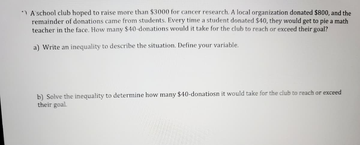 11 A school club hoped to raise more than $3000 for cancer research. A local organization donated $800, and the
remainder of donations came from students. Every time a student donated $40, they would get to pie a math
teacher in the face. How many $40-donations would it take for the club to reach or exceed their goal?
a) Write an inequality to describe the situation. Define your variable.
b) Solve the inequality to determine how many $40-donatiosn it would take for the club to reach or exceed
their goal.