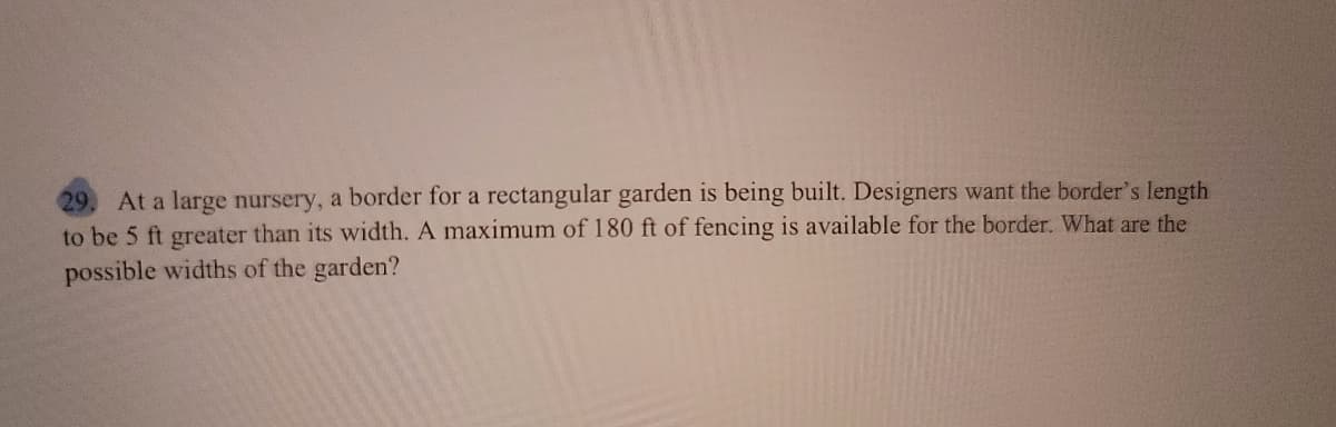 At a large nursery, a border for a rectangular garden is being built. Designers want the border's length
to be 5 ft greater than its width. A maximum of 180 ft of fencing is available for the border. What are the
possible widths of the garden?