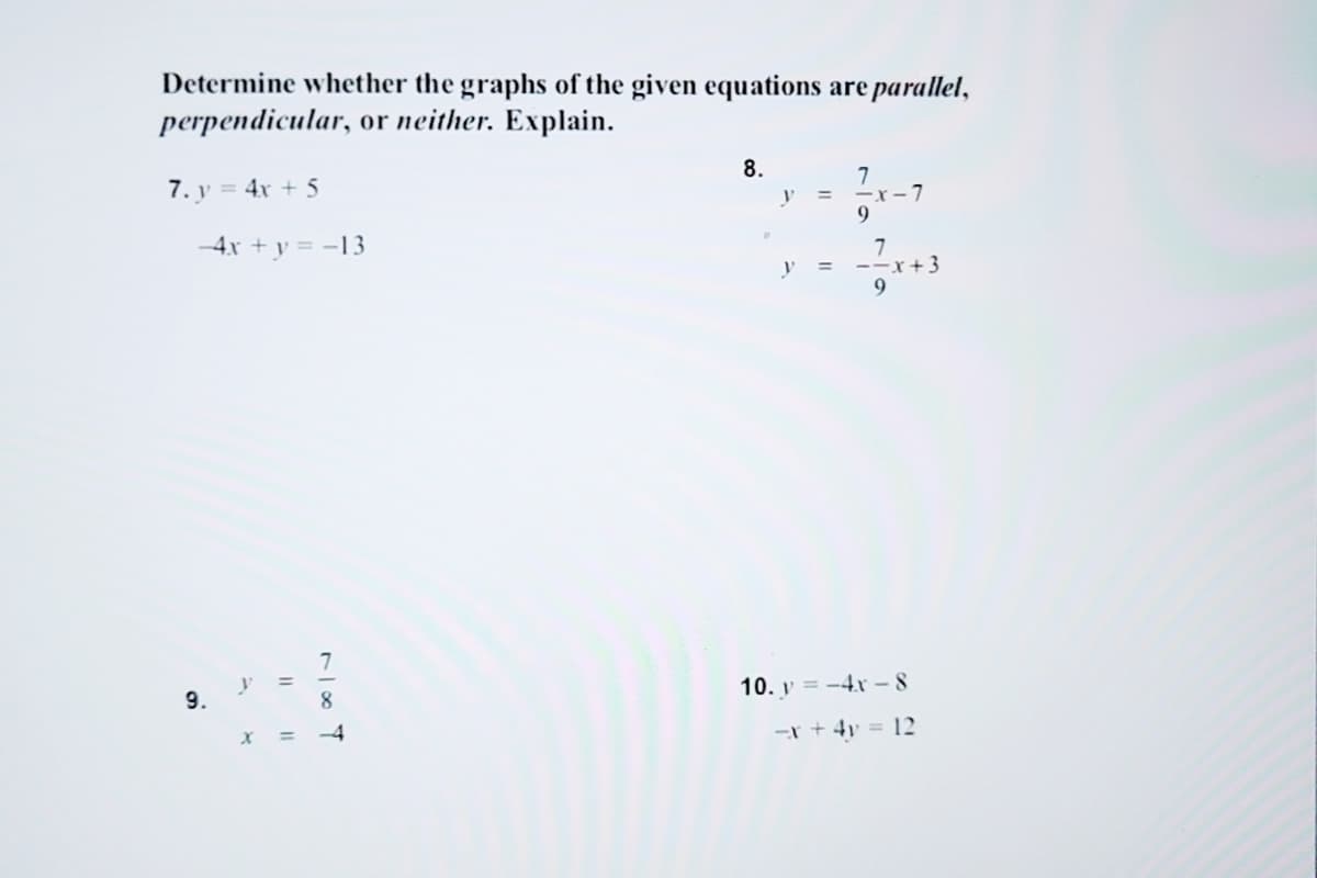 Determine whether the graphs of the given equations are parallel,
perpendicular, or neither. Explain.
7. y = 4x + 5
--4x + y = -13
9.
y
X
11
11
1100 T
-4
8.
y =
7
-x-7
9
y = --x+3
9
10. y=-4x-8
-x + 4y = 12