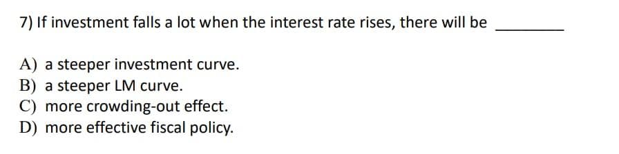 7) If investment falls a lot when the interest rate rises, there will be
A) a steeper investment curve.
B) a steeper LM curve.
C) more crowding-out effect.
D) more effective fiscal policy.
