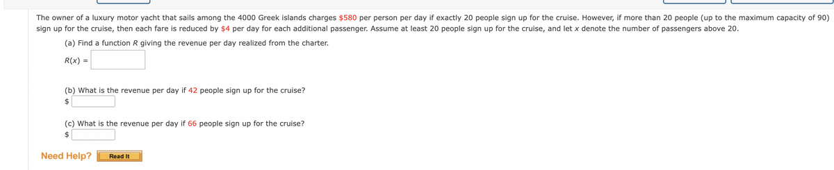 The owner of a luxury motor yacht that sails among the 4000 Greek islands charges $580 per person per day if exactly 20 people sign up for the cruise. However, if more than 20 people (up to the maximum capacity of 90)
sign up for the cruise, then each fare is reduced by $4 per day for each additional passenger. Assume at least 20 people sign up for the cruise, and let x denote the number of passengers above 20.
(a) Find a function R giving the revenue per day realized from the charter.
R(x) =
%D
(b) What is the revenue per day if 42 people sign up for the cruise?
$
(c) What is the revenue per day if 66 people sign up for the cruise?
$
Need Help?
Read It
