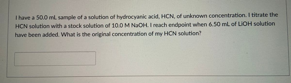 I have a 50.0 mL sample of a solution of hydrocyanic acid, HCN, of unknown concentration. I titrate the
HCN solution with a stock solution of 10.0 M NaOH. I reach endpoint when 6.50 mL of LIOH solution
have been added. What is the original concentration of my HCN solution?
