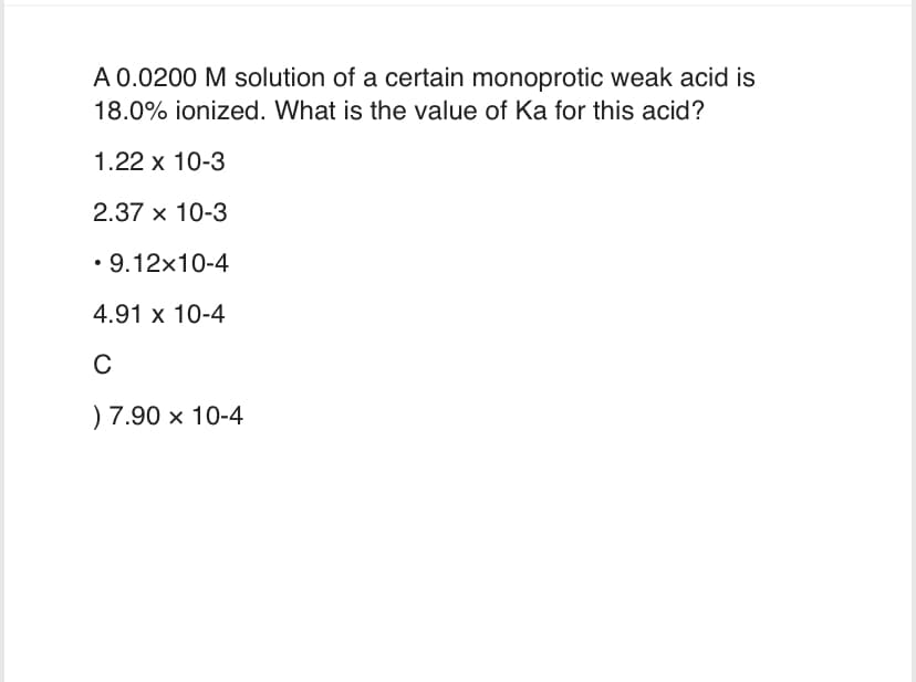 A 0.0200 M solution of a certain monoprotic weak acid is
18.0% ionized. What is the value of Ka for this acid?
1.22 x 10-3
2.37 x 10-3
• 9.12x10-4
4.91 x 10-4
C
) 7.90 x 10-4