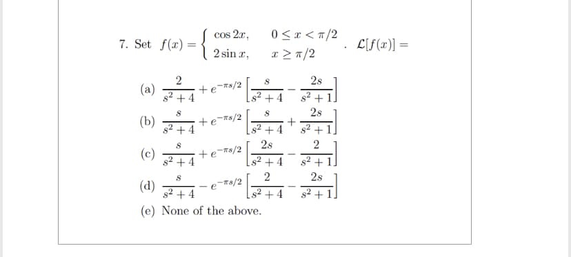 7. Set f(x) =
=
2
(a)
+4
(b) ာ မ ယ်
(င) န
s² +4
B
cos 2x,
2 sina,
+ e"Ts/2
+ ၉ =Ts/2
+ e*T*/2
0 < < T/2
a > T/2
S
+4
S
s² +4
28
+4
2
s² +4
8
(d) ရွာ နယ်
e>T8/2
+4
(e) None of the above.
+
28
ြား
s² + 1.
2s
s² +
2
s² + 1.
2s
s² + 1.
C[f(n)] =