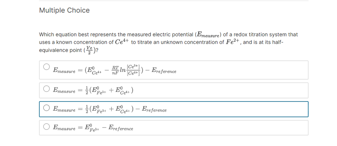 Multiple Choice
Which equation best represents the measured electric potential (Emeasure) of a redox titration system that
uses a known concentration of Ce4+ to titrate an unknown concentration of Fe²+, and is at its half-
equivalence point ()?
Emeasure = (Eet - RF In-
RT
nF
[Ce³+]
[Cetty)
Emeasure
Emeasure=(3+ + Ce4+)
Emeasure = (E3+ +Ee+) - Ereference
Fe³+
Fe³+
Ereference
Ereference