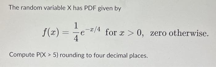 The random variable X has PDF given by
1
f(x)=√e-2/4
-x/4 for x > 0, zero otherwise.
Compute P(X> 5) rounding to four decimal places.