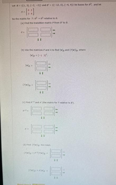 Let B= ((1, 3), (-2,-2)) and 8' = ((-12, 0), (-4, 4)) be bases for R2, and let
be the matrix for T: R2 R2 relative to B.
(a) Find the transition matrix P from B' to B.
p=
(b) Use the matrices P and A to find [v] and [7(v)le, where
[vla [-1 31.
[v] =
[T(v)18-
11
p-1
11
(c) Find pand A' (the matrix for 7 relative to 8).
41
41
(d) Find [7(vil bwo ways.
(7)=P(7)
[vila Al-
11
11